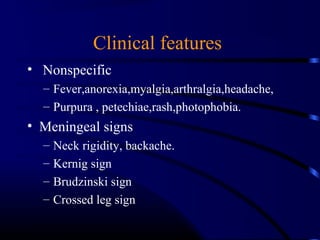 Clinical features
• Nonspecific
– Fever,anorexia,myalgia,arthralgia,headache,
– Purpura , petechiae,rash,photophobia.
• Meningeal signs
– Neck rigidity, backache.
– Kernig sign
– Brudzinski sign
– Crossed leg sign
 