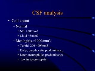 CSF analysis
• Cell count
– Normal
• NB >30/mm3
• Child >5/mm3
– Meningitis >1000/mm3
• Turbid 200-400/mm3
• Early; lymphocytic predominance
• Later; neutrophilic predominance
• low in severe sepsis
 