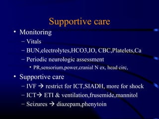 Supportive care
• Monitoring
– Vitals
– BUN,electrolytes,HCO3,IO, CBC,Platelets,Ca
– Periodic neurologic assessment
• PR,sensorium,power,cranial N ex, head circ,
• Supportive care
– IVF  restrict for ICT,SIADH, more for shock
– ICT ETI & ventilation,frusemide,mannitol
– Seizures  diazepam,phenytoin
 