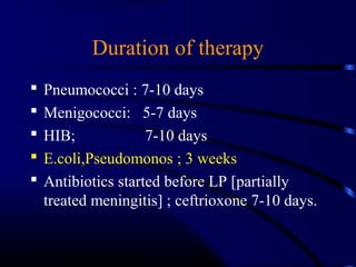 Duration of therapy
 Pneumococci : 7-10 days
 Menigococci: 5-7 days
 HIB; 7-10 days
 E.coli,Pseudomonos ; 3 weeks
 Antibiotics started before LP [partially
treated meningitis] ; ceftrioxone 7-10 days.
 