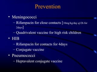 Prevention
• Meningococci
– Rifampacin for close contacts [10mg/kg/day q12h for
2days]
– Quadrivalent vaccine for high risk children
• HIB
– Rifampacin for contacts for 4days
– Conjugate vaccine
• Pneumococci
– Heptavalent conjugate vaccine
 
