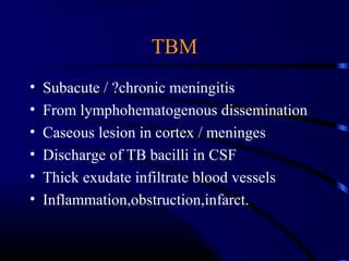 TBM
• Subacute / ?chronic meningitis
• From lymphohematogenous dissemination
• Caseous lesion in cortex / meninges
• Discharge of TB bacilli in CSF
• Thick exudate infiltrate blood vessels
• Inflammation,obstruction,infarct.
 