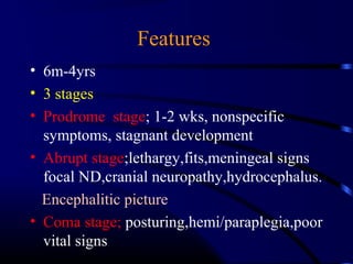 Features
• 6m-4yrs
• 3 stages
• Prodrome stage; 1-2 wks, nonspecific
symptoms, stagnant development
• Abrupt stage;lethargy,fits,meningeal signs
focal ND,cranial neuropathy,hydrocephalus.
Encephalitic picture
• Coma stage; posturing,hemi/paraplegia,poor
vital signs
 