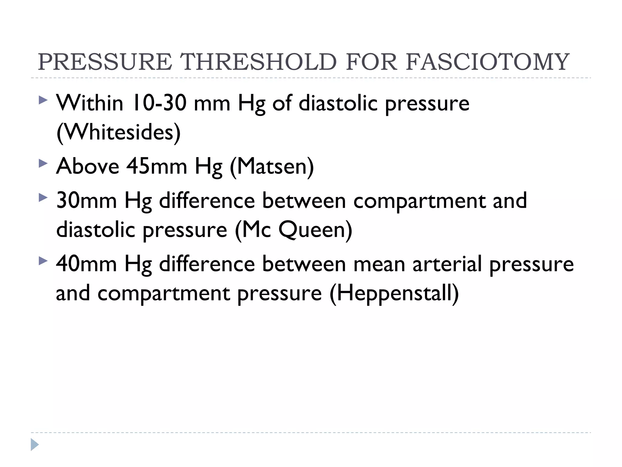 PRESSURE THRESHOLD FOR FASCIOTOMY
 Within 10-30 mm Hg of diastolic pressure
(Whitesides)
 Above 45mm Hg (Matsen)
 30mm Hg difference between compartment and
diastolic pressure (Mc Queen)
 40mm Hg difference between mean arterial pressure
and compartment pressure (Heppenstall)
 