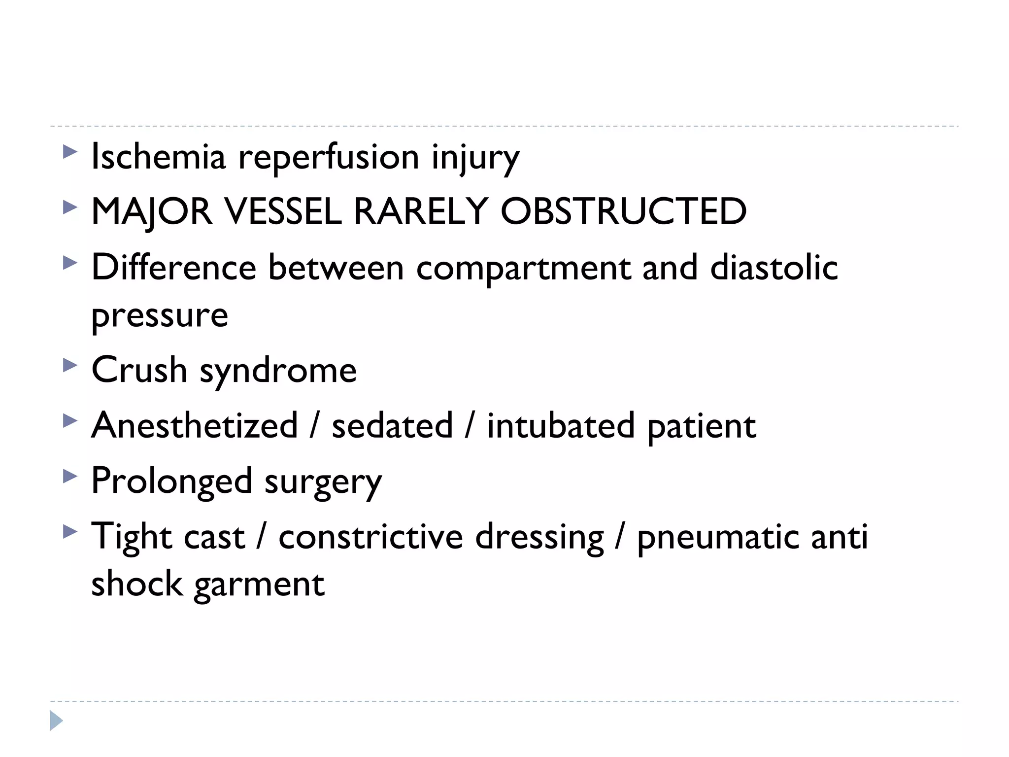  Ischemia reperfusion injury
 MAJOR VESSEL RARELY OBSTRUCTED
 Difference between compartment and diastolic
pressure
 Crush syndrome
 Anesthetized / sedated / intubated patient
 Prolonged surgery
 Tight cast / constrictive dressing / pneumatic anti
shock garment
 