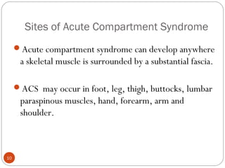 Sites of Acute Compartment Syndrome
10
Acute compartment syndrome can develop anywhere
a skeletal muscle is surrounded by a substantial fascia.
ACS may occur in foot, leg, thigh, buttocks, lumbar
paraspinous muscles, hand, forearm, arm and
shoulder.
 