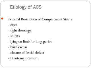 Etiology of ACS
 External Restriction of Compartment Size :
- casts
- tight dressings
- splints
- lying on limb for long period
- burn eschar
- closure of fascial defect
- lithotomy position
 
