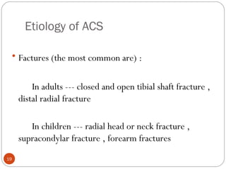 Etiology of ACS
19
• Factures (the most common are) :
In adults --- closed and open tibial shaft fracture ,
distal radial fracture
In children --- radial head or neck fracture ,
supracondylar fracture , forearm fractures
 