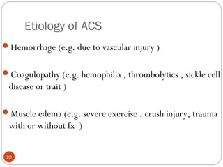 Etiology of ACS
20
Hemorrhage (e.g. due to vascular injury )
Coagulopathy (e.g. hemophilia , thrombolytics , sickle cell
disease or trait )
Muscle edema (e.g. severe exercise , crush injury, trauma
with or without fx )
 