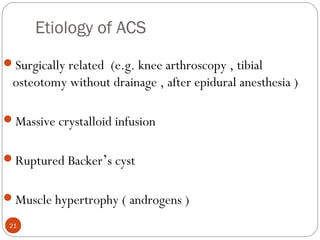 Etiology of ACS
21
Surgically related (e.g. knee arthroscopy , tibial
osteotomy without drainage , after epidural anesthesia )
Massive crystalloid infusion
Ruptured Backer’s cyst
Muscle hypertrophy ( androgens )
 