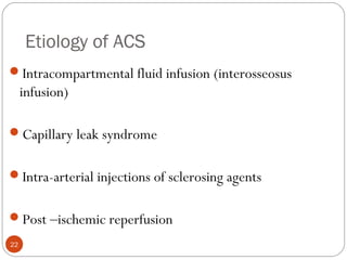 Etiology of ACS
22
Intracompartmental fluid infusion (interosseosus
infusion)
Capillary leak syndrome
Intra-arterial injections of sclerosing agents
Post –ischemic reperfusion
 