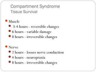 Compartment Syndrome
Tissue Survival
Muscle
 3-4 hours - reversible changes
6 hours - variable damage
8 hours - irreversible changes
Nerve
2 hours - looses nerve conduction
4 hours - neuropraxia
8 hours - irreversible changes
 