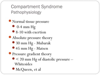 Compartment Syndrome
Pathophysiology
Normal tissue pressure
 0-4 mm Hg
8-10 with exertion
Absolute pressure theory
30 mm Hg - Mubarak
45 mm Hg - Matsen
Pressure gradient theory
< 20 mm Hg of diastolic pressure –
Whitesides
McQueen, et al
 