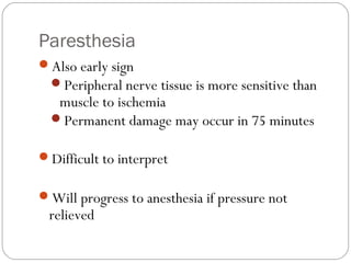 Paresthesia
Also early sign
Peripheral nerve tissue is more sensitive than
muscle to ischemia
Permanent damage may occur in 75 minutes
Difficult to interpret
Will progress to anesthesia if pressure not
relieved
 
