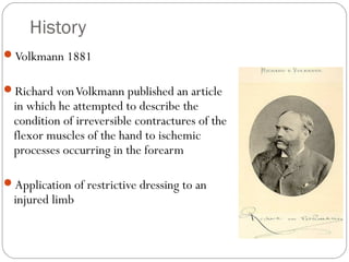 History
Volkmann 1881
Richard vonVolkmann published an article
in which he attempted to describe the
condition of irreversible contractures of the
flexor muscles of the hand to ischemic
processes occurring in the forearm
Application of restrictive dressing to an
injured limb
 