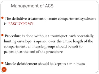 Management of ACS
36
The definitive treatment of acute compartment syndrome
is FASCIOTOMY
Procedure is done without a tourniquet,each potentially
limiting envelope is opened over the entire length of the
compartment, all muscle groups should be soft to
palpation at the end of the procedure
Muscle debridement should be kept to a minimum
 