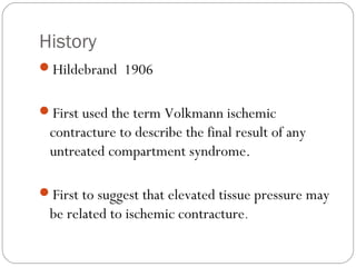History
Hildebrand 1906
First used the term Volkmann ischemic
contracture to describe the final result of any
untreated compartment syndrome.
First to suggest that elevated tissue pressure may
be related to ischemic contracture.
 