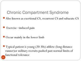Chronic Compartment Syndrome
41
Also known as exertional CS, recurrent CS and subacute CS
 Exercise –induced pain
Occur mainly in the lower limb
Typical patient is young (20-30s) athlete (long distance
runner)or military recruits pushed past normal limits of
functional tolerance
 