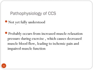 Pathophysiology of CCS
42
Not yet fully understood
Probably occurs from increased muscle relaxation
pressure during exercise , which causes decreased
muscle blood flow, leading to ischemic pain and
impaired muscle function
 