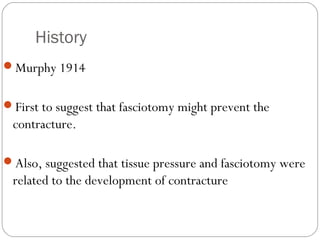 History
Murphy 1914
First to suggest that fasciotomy might prevent the
contracture.
Also, suggested that tissue pressure and fasciotomy were
related to the development of contracture
 