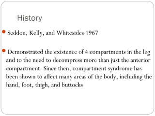History
Seddon, Kelly, and Whitesides 1967
Demonstrated the existence of 4 compartments in the leg
and to the need to decompress more than just the anterior
compartment. Since then, compartment syndrome has
been shown to affect many areas of the body, including the
hand, foot, thigh, and buttocks
 