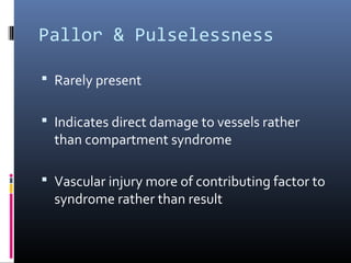 Pallor & Pulselessness
 Rarely present
 Indicates direct damage to vessels rather
than compartment syndrome
 Vascular injury more of contributing factor to
syndrome rather than result
 