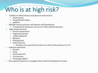 Who is at high risk?
 inability to obtain history and physical exam such as:
 Head trauma
 Drug/Alcohol intake
 pediatric
 Multiple trauma patients with hypoxia and hypotension
 Compartment syndrome can occur at lower absolute pressure
 high energy fractures
 Severe comminution
 Segmental injuries
 widely displaced
 Bilateral
 Floating knee
 Open fractures
 Presence of an open fracture does not role out the presence of a C.S.
 Impaired sensorium
 Alcohol
 Drug
 Decreased GCS
 Unconscious
 Neurologic deficit
 Post operative patients on analgesia that mask the development of pain
 