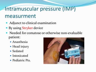 Intramuscular pressure (IMP)
measurment
 Adjunct to clinical examination
 By using Stryker device
 Needed for comatose or otherwise non-evaluable
patient:
 Anasthesia
 Head injury
 Sedated
 Intoxicated
 Pediatric Pts.
 