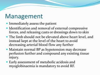 Management
 Immediately assess the patient
 Identification and removal of external compressive
forces, and releasing casts or dressings down to skin
 The limb should not be elevated above heart level, and
instead kept at the level of the heart to avoid
decreasing arterial blood flow any further
 Maintain normal BP as hypotension may decrease
perfusion further and compound any existing tissue
injury.
 Early assessment of metabolic acidosis and
myoglobinaemia is mandatory to avoid RF.
 