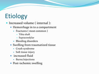 Etiology
 Increased volume ( internal ):
 Hemorrhage in to a compartment
 Fractures ( most common )
 Tibia shaft
 Supracondylar
 Bleeding disorders
 Swelling from traumatized tissue
 Crush syndrome
 Soft tissue injury
 increased fluid
 Burns/injections
 Post-ischemic swelling
 