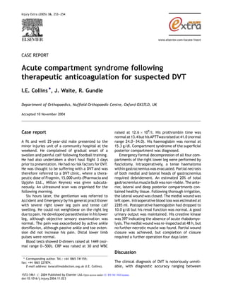 CASE REPORT
Acute compartment syndrome following
therapeutic anticoagulation for suspected DVT
I.E. Collins *, J. Waite, R. Gundle
Department of Orthopaedics, Nufﬁeld Orthopaedic Centre, Oxford OX37LD, UK
Accepted 10 November 2004
Case report
A ﬁt and well 25-year-old male presented to the
minor injuries unit of a community hospital at the
weekend. He complained of gradual onset of a
swollen and painful calf following football training.
He had also undertaken a short haul ﬂight 3 days
prior to presentation. He had no risk factors for DVT.
He was thought to be suffering with a DVT and was
therefore referred to a DVT clinic, where a thera-
peutic dose of Fragmin, 15,000 units (Pharmacia and
Upjohn Ltd., Milton Keynes) was given subcuta-
neously. An ultrasound scan was organised for the
following morning.
Six hours later, the gentleman was referred to
Accident and Emergency by his general practitioner
with severe right lower leg pain and tense calf
swelling. He could not weightbear on the right leg
due to pain. He developed paraesthesiae in his lower
leg, although objective sensory examination was
normal. The pain was exacerbated by active ankle
dorsiﬂexion, although passive ankle and toe exten-
sion did not increase his pain. Distal lower limb
pulses were normal.
Blood tests showed D-dimers raised at 1449 (nor-
mal range 0—500). CRP was raised at 30 and WBC
raised at 12.6 Â 109
/l. His prothrombin time was
normal at 13.4 but his APTTwasraised at41.0 (normal
range 24.0—34.0). His haemoglobin was normal at
15.3 g/dl. Compartment syndrome of the superﬁcial
posterior compartment was diagnosed.
Emergency formal decompression of all four com-
partments of the right lower leg were performed by
fasciotomy. Intraoperatively, a tense haematoma
within gastrocnemius was evacuated. Partial necrosis
of both medial and lateral heads of gastrocnemius
required debridement. An estimated 20% of total
gastrocnemius muscle bulk was non-viable. The ante-
rior, lateral and deep posterior compartments con-
tained healthy tissue. Following thorough irrigation,
the lateral wound was closed. The medial wound was
left open. Intraoperative blood loss was estimated at
2285 ml. Postoperative haemoglobin had dropped to
10.0 g/dl but his renal function was normal. A good
urinary output was maintained. His creatine kinase
was 397 indicating the absence of acute rhabdomyo-
lysis. The medial wound was re-inspected at 48 h, but
no further necrotic muscle was found. Partial wound
closure was achieved, but completion of closure
required a further operation four days later.
Discussion
The clinical diagnosis of DVT is notoriously unreli-
able, with diagnostic accuracy ranging between
Injury Extra (2005) 36, 253—254
www.elsevier.com/locate/inext
* Corresponding author. Tel.: +44 1865 741155;
fax: +44 1865 227874.
E-mail address: ionacollins@doctors.org.uk (I.E. Collins).
1572-3461 # 2004 Published by Elsevier Ltd.Open access under CC BY-NC-ND license.
doi:10.1016/j.injury.2004.11.023
 
