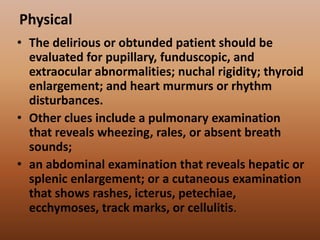 Physical
• The delirious or obtunded patient should be
evaluated for pupillary, funduscopic, and
extraocular abnormalities; nuchal rigidity; thyroid
enlargement; and heart murmurs or rhythm
disturbances.
• Other clues include a pulmonary examination
that reveals wheezing, rales, or absent breath
sounds;
• an abdominal examination that reveals hepatic or
splenic enlargement; or a cutaneous examination
that shows rashes, icterus, petechiae,
ecchymoses, track marks, or cellulitis.
 