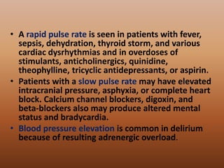 • A rapid pulse rate is seen in patients with fever,
sepsis, dehydration, thyroid storm, and various
cardiac dysrhythmias and in overdoses of
stimulants, anticholinergics, quinidine,
theophylline, tricyclic antidepressants, or aspirin.
• Patients with a slow pulse rate may have elevated
intracranial pressure, asphyxia, or complete heart
block. Calcium channel blockers, digoxin, and
beta-blockers also may produce altered mental
status and bradycardia.
• Blood pressure elevation is common in delirium
because of resulting adrenergic overload.
 