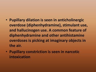 • Pupillary dilation is seen in anticholinergic
overdose (diphenhydramine), stimulant use,
and hallucinogen use. A common feature of
diphenhydramine and other antihistamine
overdoses is picking at imaginary objects in
the air.
• Pupillary constriction is seen in narcotic
intoxication
 