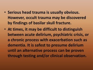 • Serious head trauma is usually obvious.
However, occult trauma may be discovered
by findings of basilar skull fracture.
• At times, it may be difficult to distinguish
between acute delirium, psychiatric crisis, or
a chronic process with exacerbation such as
dementia. It is safest to presume delirium
until an alternative process can be proven
through testing and/or clinical observation.
 