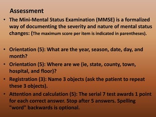 Assessment
• The Mini-Mental Status Examination (MMSE) is a formalized
way of documenting the severity and nature of mental status
changes: (The maximum score per item is indicated in parentheses).
• Orientation (5): What are the year, season, date, day, and
month?
• Orientation (5): Where are we (ie, state, county, town,
hospital, and floor)?
• Registration (3): Name 3 objects (ask the patient to repeat
these 3 objects).
• Attention and calculation (5): The serial 7 test awards 1 point
for each correct answer. Stop after 5 answers. Spelling
"word" backwards is optional.
 