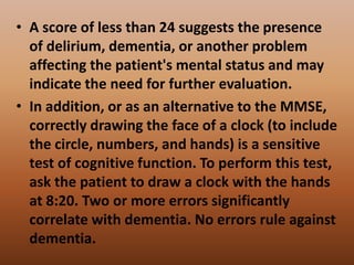 • A score of less than 24 suggests the presence
of delirium, dementia, or another problem
affecting the patient's mental status and may
indicate the need for further evaluation.
• In addition, or as an alternative to the MMSE,
correctly drawing the face of a clock (to include
the circle, numbers, and hands) is a sensitive
test of cognitive function. To perform this test,
ask the patient to draw a clock with the hands
at 8:20. Two or more errors significantly
correlate with dementia. No errors rule against
dementia.
 