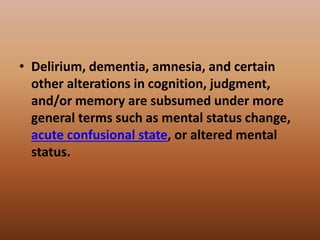 • Delirium, dementia, amnesia, and certain
other alterations in cognition, judgment,
and/or memory are subsumed under more
general terms such as mental status change,
acute confusional state, or altered mental
status.
 