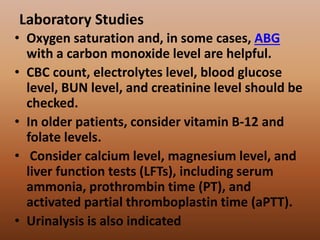 Laboratory Studies
• Oxygen saturation and, in some cases, ABG
with a carbon monoxide level are helpful.
• CBC count, electrolytes level, blood glucose
level, BUN level, and creatinine level should be
checked.
• In older patients, consider vitamin B-12 and
folate levels.
• Consider calcium level, magnesium level, and
liver function tests (LFTs), including serum
ammonia, prothrombin time (PT), and
activated partial thromboplastin time (aPTT).
• Urinalysis is also indicated
 