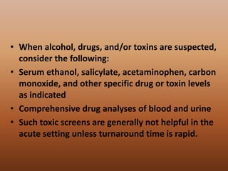 • When alcohol, drugs, and/or toxins are suspected,
consider the following:
• Serum ethanol, salicylate, acetaminophen, carbon
monoxide, and other specific drug or toxin levels
as indicated
• Comprehensive drug analyses of blood and urine
• Such toxic screens are generally not helpful in the
acute setting unless turnaround time is rapid.
 