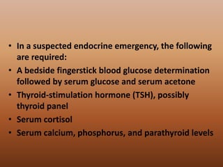 • In a suspected endocrine emergency, the following
are required:
• A bedside fingerstick blood glucose determination
followed by serum glucose and serum acetone
• Thyroid-stimulation hormone (TSH), possibly
thyroid panel
• Serum cortisol
• Serum calcium, phosphorus, and parathyroid levels
 