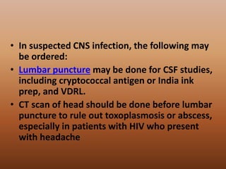 • In suspected CNS infection, the following may
be ordered:
• Lumbar puncture may be done for CSF studies,
including cryptococcal antigen or India ink
prep, and VDRL.
• CT scan of head should be done before lumbar
puncture to rule out toxoplasmosis or abscess,
especially in patients with HIV who present
with headache
 