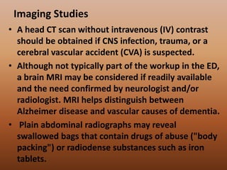 Imaging Studies
• A head CT scan without intravenous (IV) contrast
should be obtained if CNS infection, trauma, or a
cerebral vascular accident (CVA) is suspected.
• Although not typically part of the workup in the ED,
a brain MRI may be considered if readily available
and the need confirmed by neurologist and/or
radiologist. MRI helps distinguish between
Alzheimer disease and vascular causes of dementia.
• Plain abdominal radiographs may reveal
swallowed bags that contain drugs of abuse ("body
packing") or radiodense substances such as iron
tablets.
 