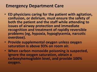 Emergency Department Care
• ED physicians caring for the patient with agitation,
confusion, or delirium, must ensure the safety of
both the patient and the staff while attending to
issues of airway protection and immediate
recognition and treatment of rapidly reversible
problems (eg, hypoxia, hypoglycemia, narcotic
overdose).
• Provide supplemental oxygen unless oxygen
saturation is above 93% on room air.
• When carbon monoxide poisoning is suspected,
ignore the oxygen saturation, obtain a
carboxyhemoglobin level, and provide 100%
oxygen.
 