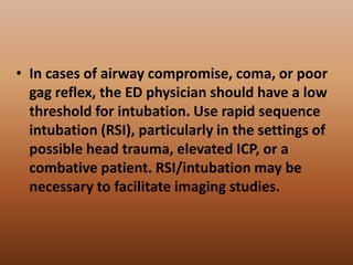 • In cases of airway compromise, coma, or poor
gag reflex, the ED physician should have a low
threshold for intubation. Use rapid sequence
intubation (RSI), particularly in the settings of
possible head trauma, elevated ICP, or a
combative patient. RSI/intubation may be
necessary to facilitate imaging studies.
 