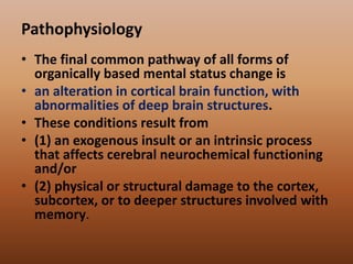 Pathophysiology
• The final common pathway of all forms of
organically based mental status change is
• an alteration in cortical brain function, with
abnormalities of deep brain structures.
• These conditions result from
• (1) an exogenous insult or an intrinsic process
that affects cerebral neurochemical functioning
and/or
• (2) physical or structural damage to the cortex,
subcortex, or to deeper structures involved with
memory.
 