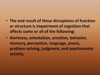 • The end result of these disruptions of function
or structure is impairment of cognition that
affects some or all of the following:
• Alertness, orientation, emotion, behavior,
memory, perception, language, praxis,
problem solving, judgment, and psychomotor
activity.
 