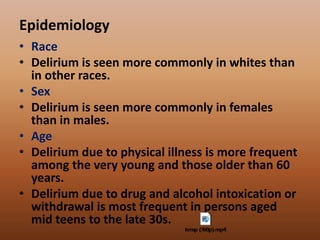 Epidemiology
• Race
• Delirium is seen more commonly in whites than
in other races.
• Sex
• Delirium is seen more commonly in females
than in males.
• Age
• Delirium due to physical illness is more frequent
among the very young and those older than 60
years.
• Delirium due to drug and alcohol intoxication or
withdrawal is most frequent in persons aged
mid teens to the late 30s.
 