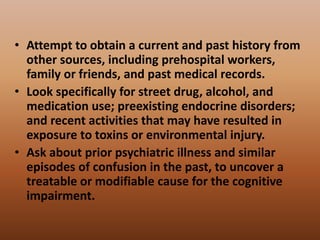 • Attempt to obtain a current and past history from
other sources, including prehospital workers,
family or friends, and past medical records.
• Look specifically for street drug, alcohol, and
medication use; preexisting endocrine disorders;
and recent activities that may have resulted in
exposure to toxins or environmental injury.
• Ask about prior psychiatric illness and similar
episodes of confusion in the past, to uncover a
treatable or modifiable cause for the cognitive
impairment.
 