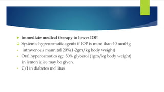  immediate medical therapy to lower IOP:
 Systemic hyperosmotic agents if IOP is more than 40 mmHg
 intravenous mannitol 20%(1-2gm/kg body weight)
 Oral hyperosmotics eg: 50% glycerol (1gm/kg body weight)
in lemon juice may be given.
 C/I in diabetes mellitus
 